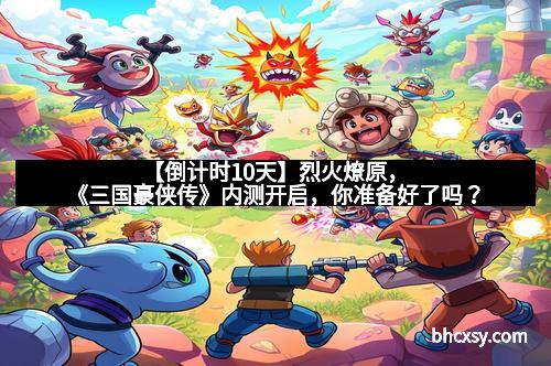 【倒计时10天】烈火燎原，《三国豪侠传》内测开启，你准备好了吗？